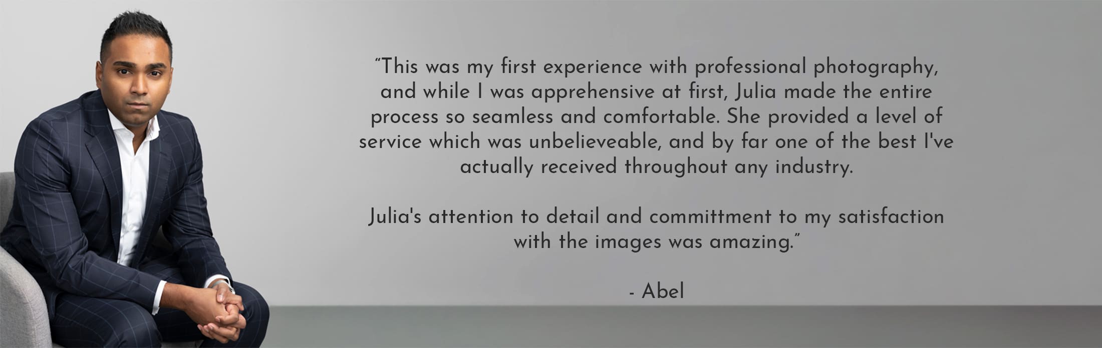 Text reads: “This was my first experience with professional photography, and while I was apprehensive at first, Julia made the entire process so seamless and comfortable. She provided a level of service which was unbelieveable, and by far one of the best I've actually received throughout any industry. Julia's attention to detail and committment to my satisfaction with the images was amazing.” - Abel