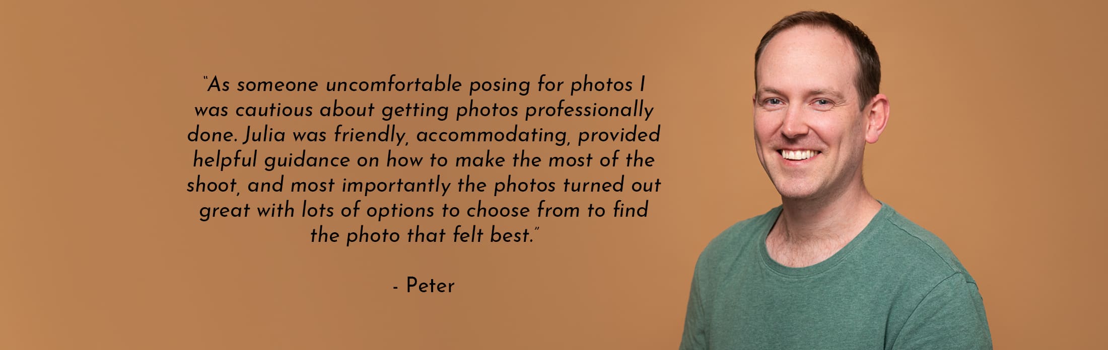 Text Reads: “As someone uncomfortable posing for photos I was cautious about getting photos professionally done. Julia was friendly, accommodating, provided helpful guidance on how to make the most of the shoot, and most importantly the photos turned out great with lots of options to choose from to find the photo that felt best.” - Peter